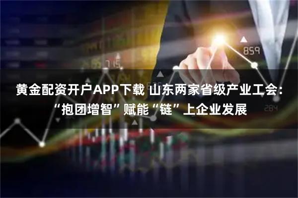 黄金配资开户APP下载 山东两家省级产业工会：“抱团增智”赋能“链”上企业发展
