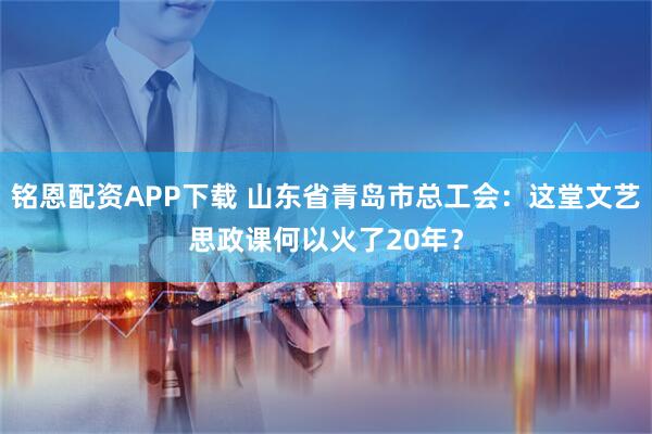 铭恩配资APP下载 山东省青岛市总工会：这堂文艺思政课何以火了20年？
