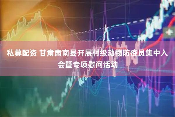 私募配资 甘肃肃南县开展村级动物防疫员集中入会暨专项慰问活动
