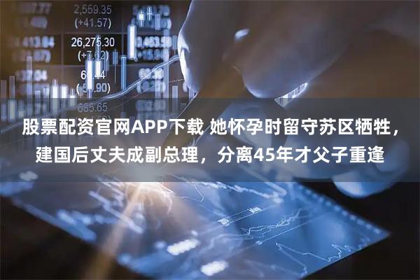 股票配资官网APP下载 她怀孕时留守苏区牺牲，建国后丈夫成副总理，分离45年才父子重逢