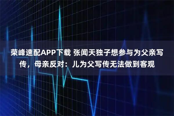 荣峰速配APP下载 张闻天独子想参与为父亲写传，母亲反对：儿为父写传无法做到客观