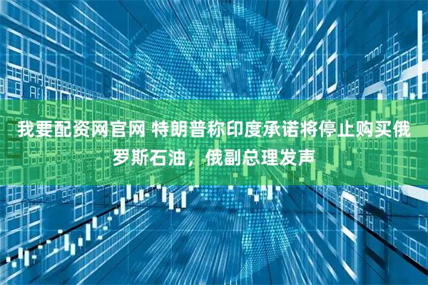 我要配资网官网 特朗普称印度承诺将停止购买俄罗斯石油，俄副总理发声
