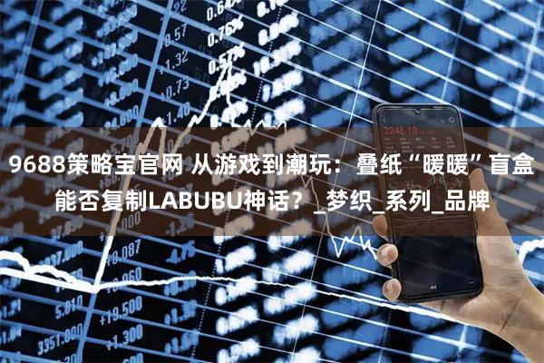 9688策略宝官网 从游戏到潮玩：叠纸“暖暖”盲盒能否复制LABUBU神话？_梦织_系列_品牌