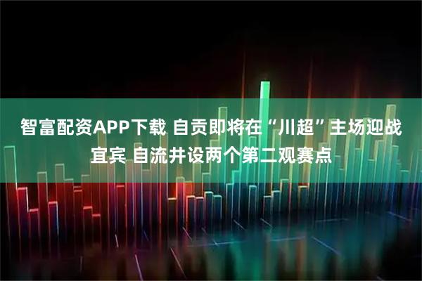 智富配资APP下载 自贡即将在“川超”主场迎战宜宾 自流井设两个第二观赛点