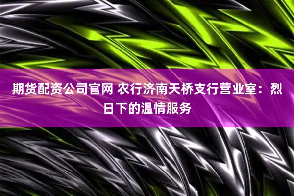 期货配资公司官网 农行济南天桥支行营业室：烈日下的温情服务