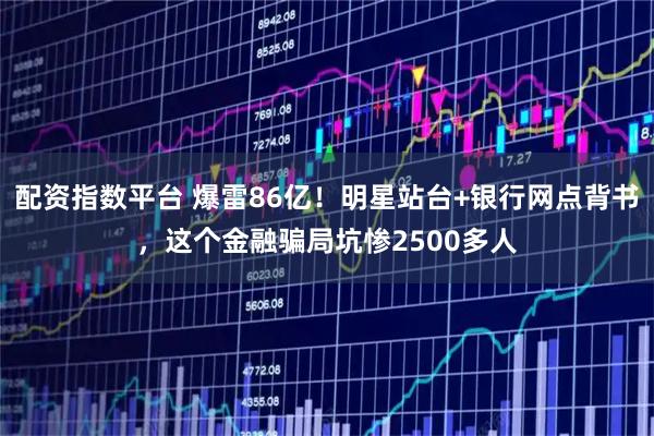 配资指数平台 爆雷86亿！明星站台+银行网点背书，这个金融骗局坑惨2500多人