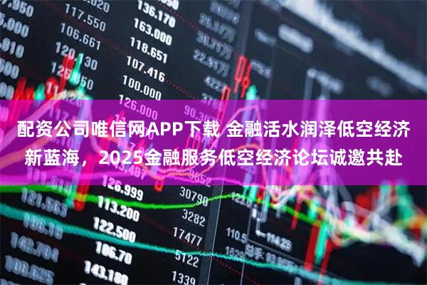 配资公司唯信网APP下载 金融活水润泽低空经济新蓝海，2025金融服务低空经济论坛诚邀共赴