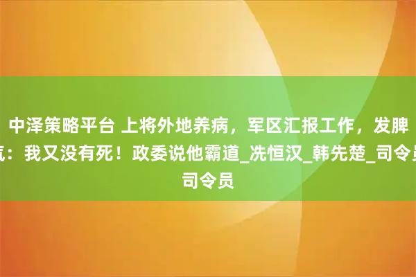 中泽策略平台 上将外地养病，军区汇报工作，发脾气：我又没有死！政委说他霸道_冼恒汉_韩先楚_司令员