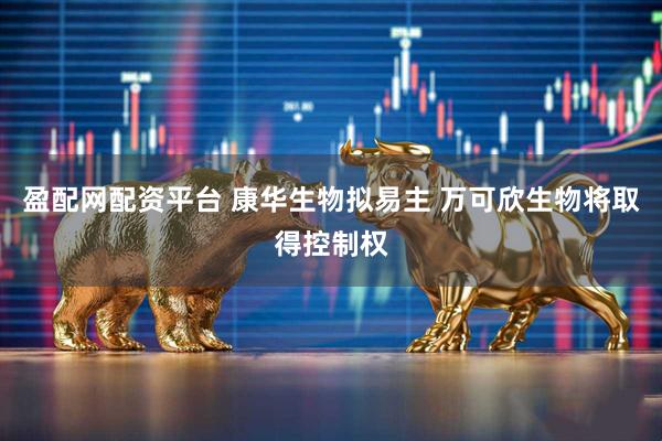盈配网配资平台 康华生物拟易主 万可欣生物将取得控制权