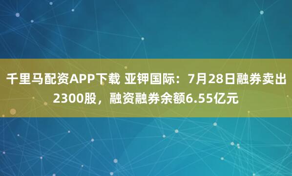 千里马配资APP下载 亚钾国际：7月28日融券卖出2300股，融资融券余额6.55亿元