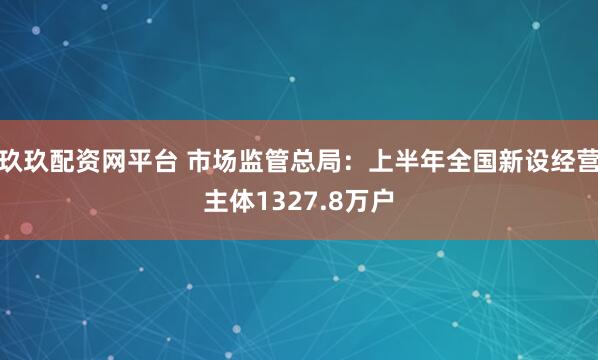 玖玖配资网平台 市场监管总局：上半年全国新设经营主体1327.8万户