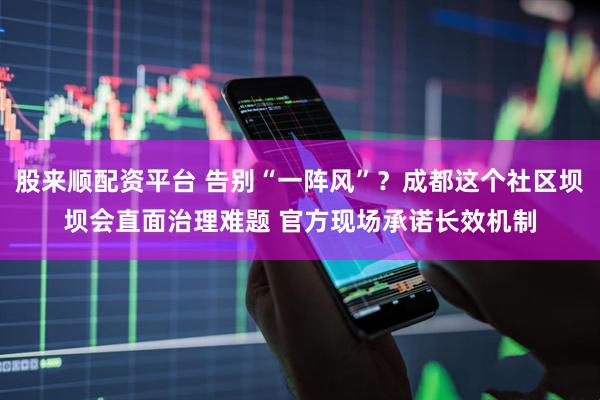 股来顺配资平台 告别“一阵风”？成都这个社区坝坝会直面治理难题 官方现场承诺长效机制