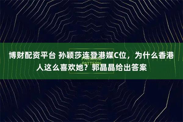 博财配资平台 孙颖莎连登港媒C位，为什么香港人这么喜欢她？郭晶晶给出答案