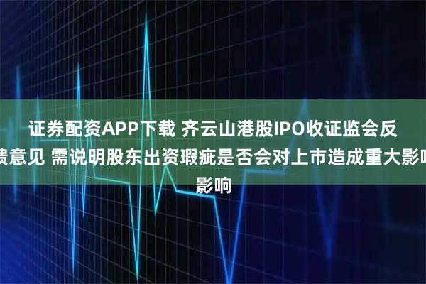 证券配资APP下载 齐云山港股IPO收证监会反馈意见 需说明股东出资瑕疵是否会对上市造成重大影响