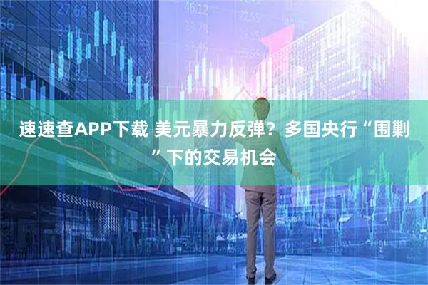 速速查APP下载 美元暴力反弹？多国央行“围剿”下的交易机会