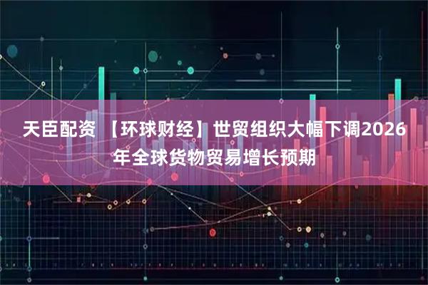 天臣配资 【环球财经】世贸组织大幅下调2026年全球货物贸易增长预期