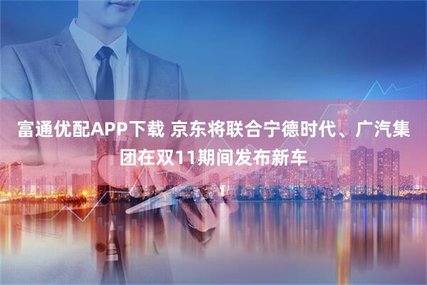 富通优配APP下载 京东将联合宁德时代、广汽集团在双11期间发布新车
