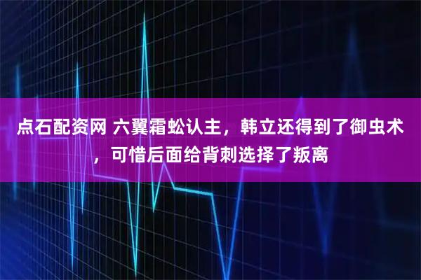 点石配资网 六翼霜蚣认主，韩立还得到了御虫术，可惜后面给背刺选择了叛离