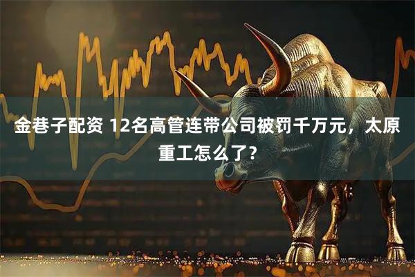 金巷子配资 12名高管连带公司被罚千万元，太原重工怎么了？