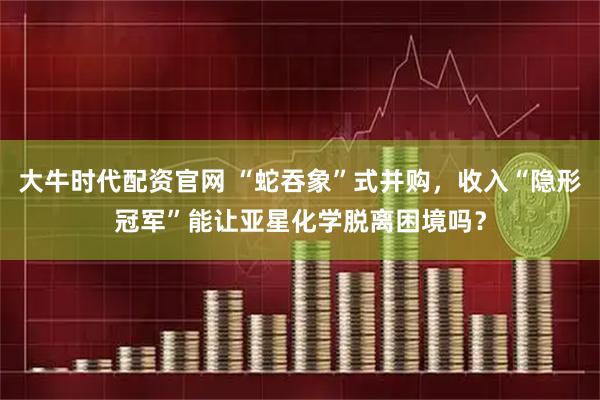 大牛时代配资官网 “蛇吞象”式并购，收入“隐形冠军”能让亚星化学脱离困境吗？