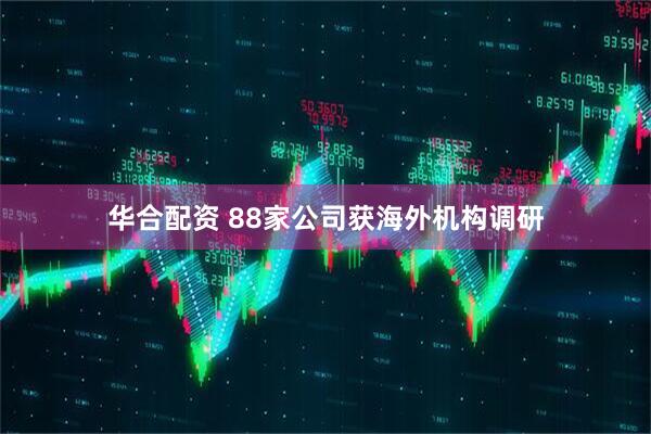 华合配资 88家公司获海外机构调研