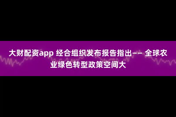 大财配资app 经合组织发布报告指出—— 全球农业绿色转型政策空间大