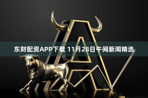 东财配资APP下载 11月28日午间新闻精选