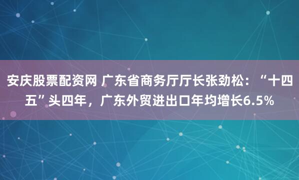安庆股票配资网 广东省商务厅厅长张劲松：“十四五”头四年，广东外贸进出口年均增长6.5%