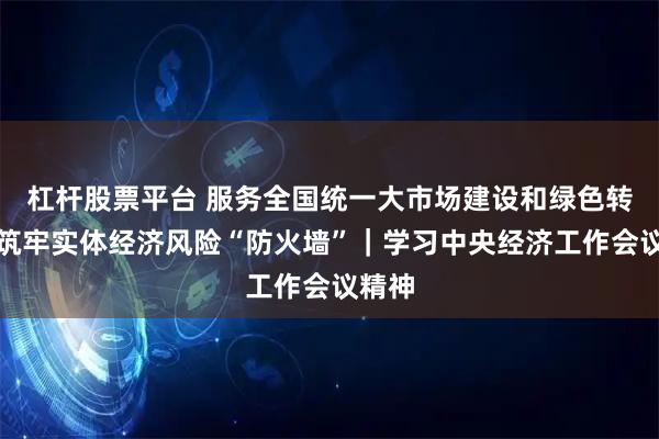 杠杆股票平台 服务全国统一大市场建设和绿色转型，筑牢实体经济风险“防火墙”｜学习中央经济工作会议精神