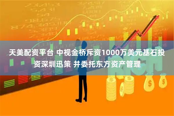 天美配资平台 中视金桥斥资1000万美元基石投资深圳迅策 并委托东方资产管理
