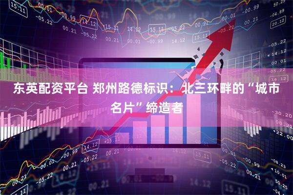 东英配资平台 郑州路德标识：北三环畔的“城市名片”缔造者