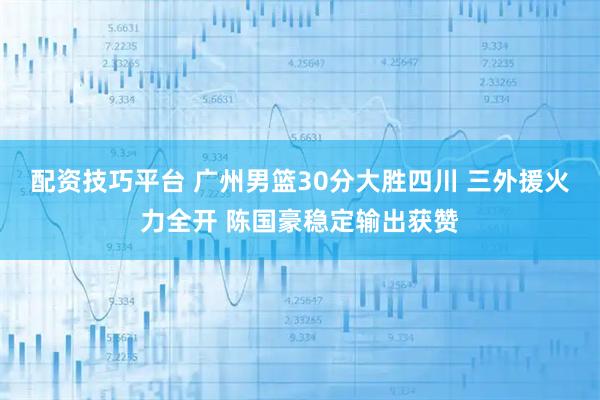 配资技巧平台 广州男篮30分大胜四川 三外援火力全开 陈国豪稳定输出获赞