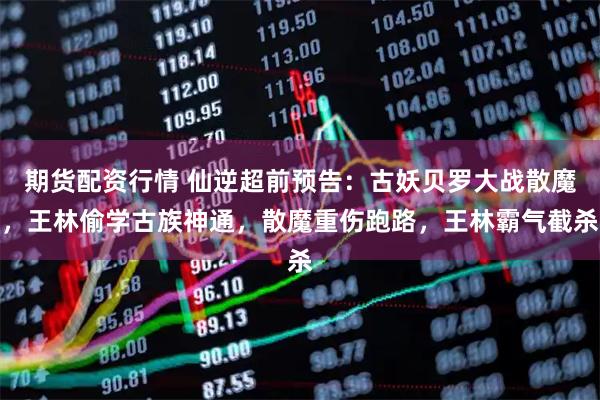 期货配资行情 仙逆超前预告：古妖贝罗大战散魔，王林偷学古族神通，散魔重伤跑路，王林霸气截杀