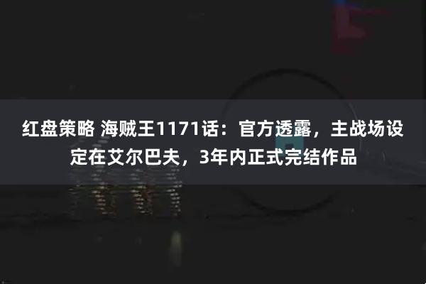 红盘策略 海贼王1171话：官方透露，主战场设定在艾尔巴夫，3年内正式完结作品