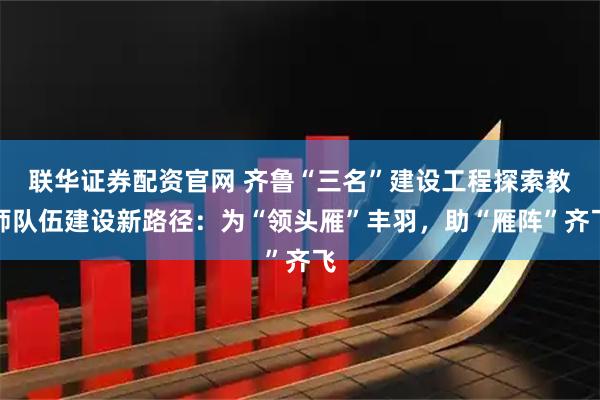 联华证券配资官网 齐鲁“三名”建设工程探索教师队伍建设新路径：为“领头雁”丰羽，助“雁阵”齐飞