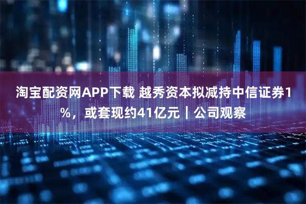 淘宝配资网APP下载 越秀资本拟减持中信证券1%,或套现约41亿元|公司观察