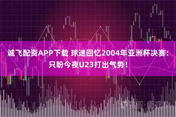 诚飞配资APP下载 球迷回忆2004年亚洲杯决赛：只盼今夜U23打出气势！