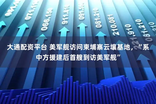 大通配资平台 美军舰访问柬埔寨云壤基地,“系中方援建后首艘到访美军舰”