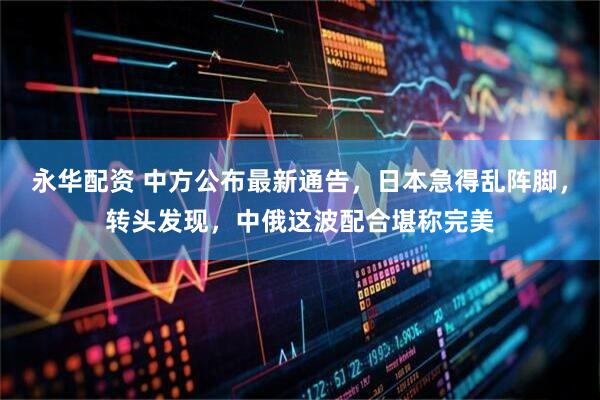 永华配资 中方公布最新通告，日本急得乱阵脚，转头发现，中俄这波配合堪称完美
