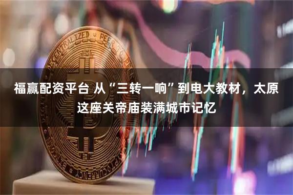 福赢配资平台 从“三转一响”到电大教材，太原这座关帝庙装满城市记忆