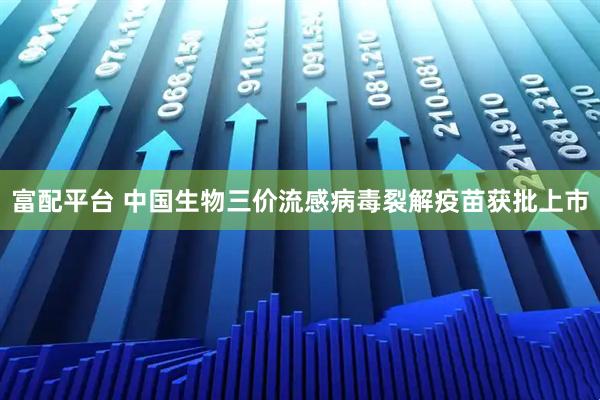 富配平台 中国生物三价流感病毒裂解疫苗获批上市