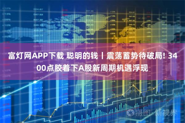 富灯网APP下载 聪明的钱丨震荡蓄势待破局! 3400点胶着下A股新周期机遇浮现