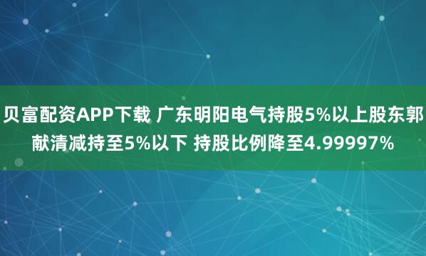 贝富配资APP下载 广东明阳电气持股5%以上股东郭献清减持至5%以下 持股比例降至4.99997%