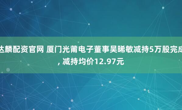 达麟配资官网 厦门光莆电子董事吴晞敏减持5万股完成, 减持均价12.97元