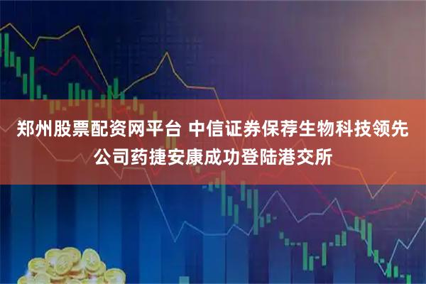 郑州股票配资网平台 中信证券保荐生物科技领先公司药捷安康成功登陆港交所