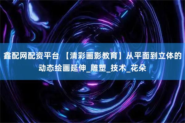 鑫配网配资平台 【清彩画影教育】从平面到立体的动态绘画延伸_雕塑_技术_花朵