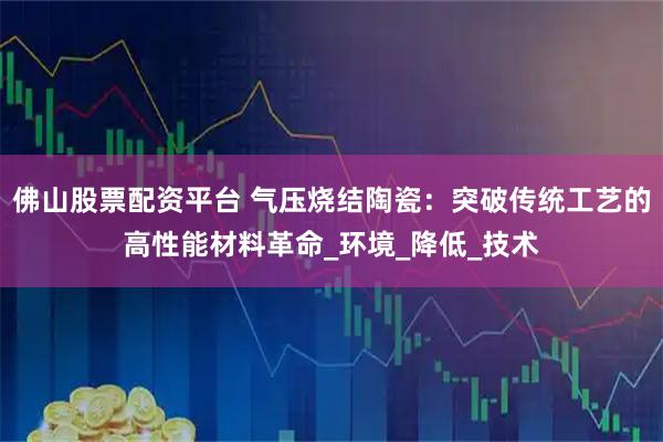 佛山股票配资平台 气压烧结陶瓷：突破传统工艺的高性能材料革命_环境_降低_技术