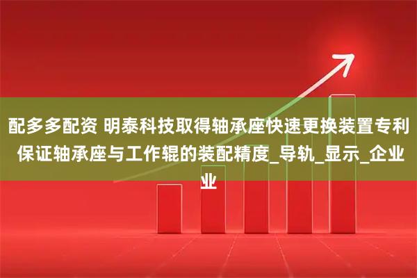 配多多配资 明泰科技取得轴承座快速更换装置专利 保证轴承座与工作辊的装配精度_导轨_显示_企业