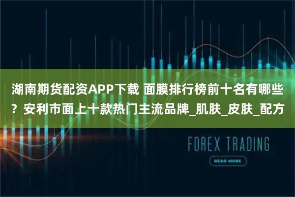 湖南期货配资APP下载 面膜排行榜前十名有哪些？安利市面上十款热门主流品牌_肌肤_皮肤_配方