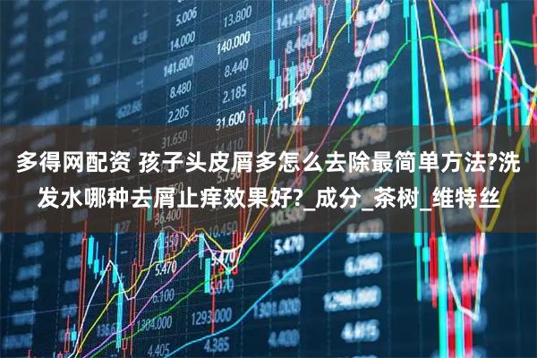 多得网配资 孩子头皮屑多怎么去除最简单方法?洗发水哪种去屑止痒效果好?_成分_茶树_维特丝